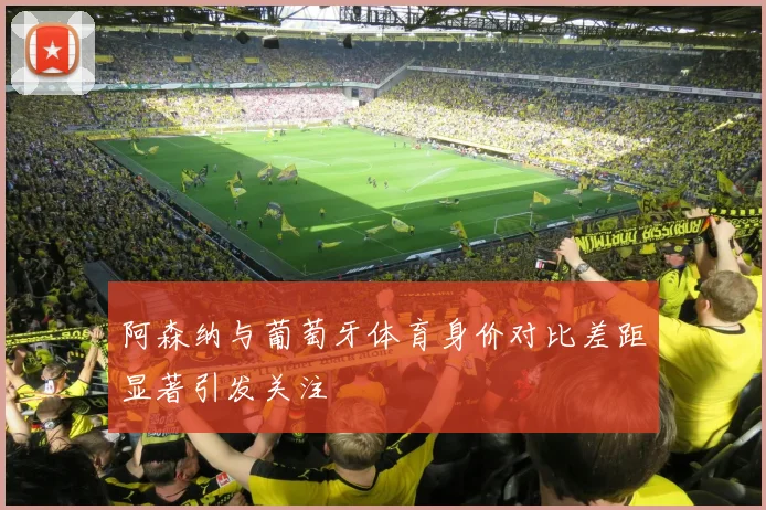阿森纳与葡萄牙体育身价对比差距显著引发关注