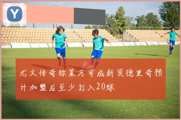 尤文传奇称莱万可成新莫德里奇预计加盟后至少打入20球