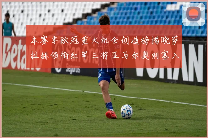 本赛季欧冠重大机会创造榜揭晓萨拉赫领衔红军三将亚马尔奥利塞入围