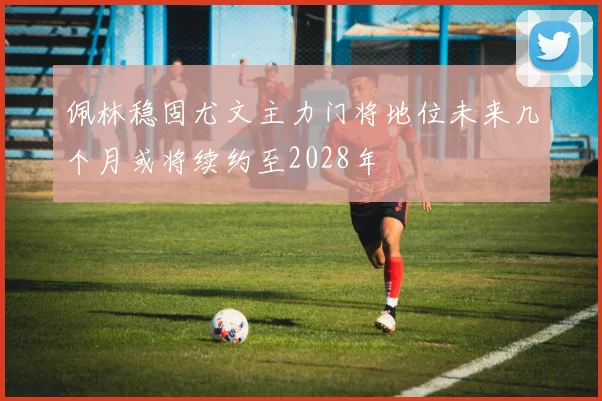 佩林稳固尤文主力门将地位未来几个月或将续约至2028年
