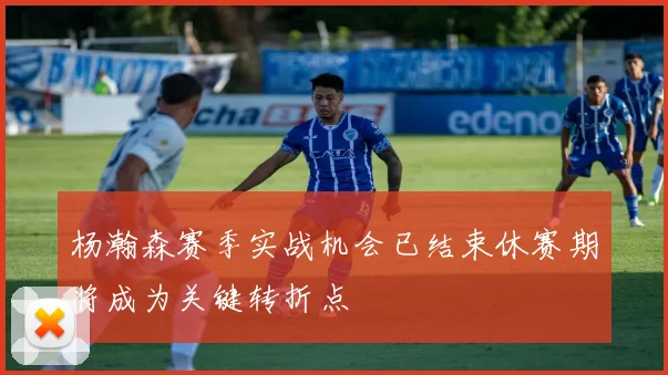 杨瀚森赛季实战机会已结束休赛期将成为关键转折点