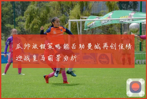 瓜帅放假策略能否助曼城再创佳绩迎战皇马前景分析