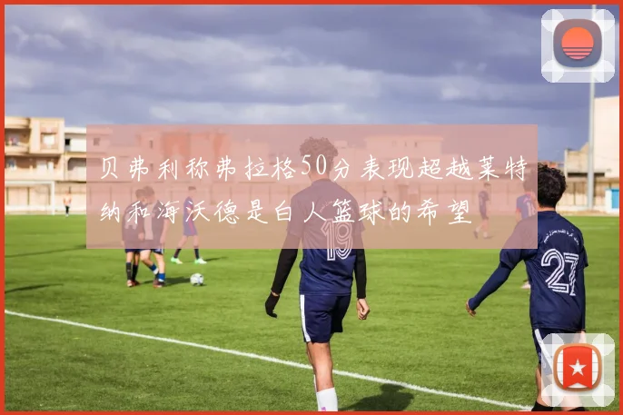 贝弗利称弗拉格50分表现超越莱特纳和海沃德是白人篮球的希望