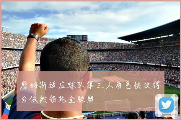 詹姆斯适应球队第三人角色快攻得分依然领跑全联盟