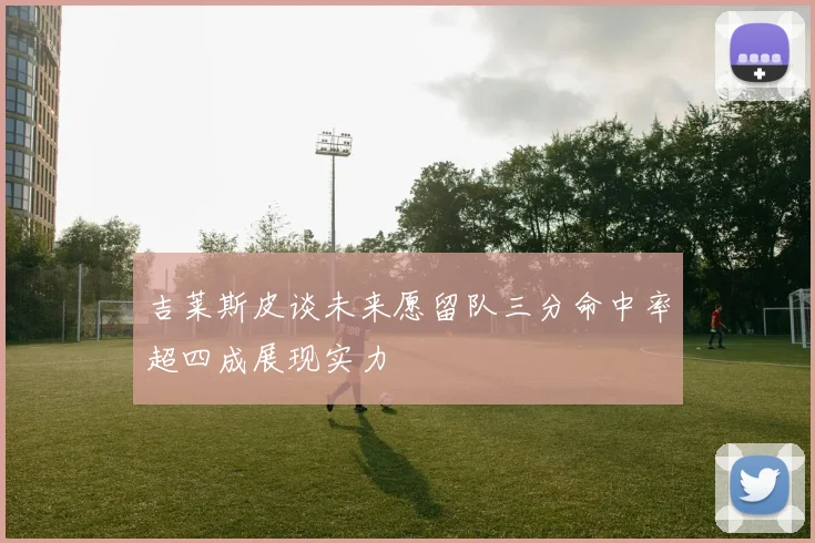 吉莱斯皮谈未来愿留队三分命中率超四成展现实力