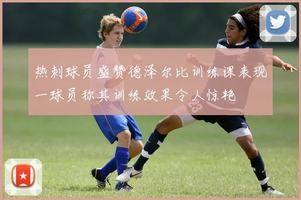热刺球员盛赞德泽尔比训练课表现一球员称其训练效果令人惊艳