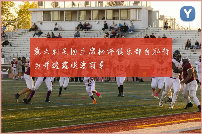 意大利足协主席批评俱乐部自私行为并透露退意前景