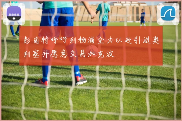 彭南特呼吁利物浦全力以赴引进奥利塞并愿意交易加克波