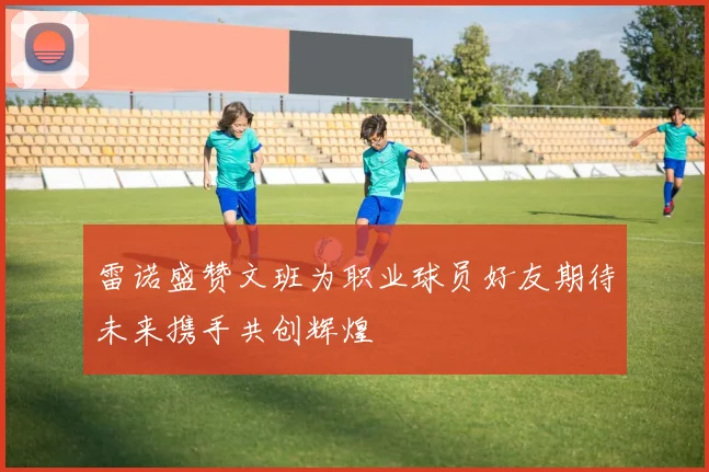 雷诺盛赞文班为职业球员好友期待未来携手共创辉煌