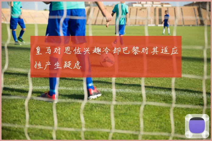 皇马对恩佐兴趣冷却巴黎对其适应性产生疑虑