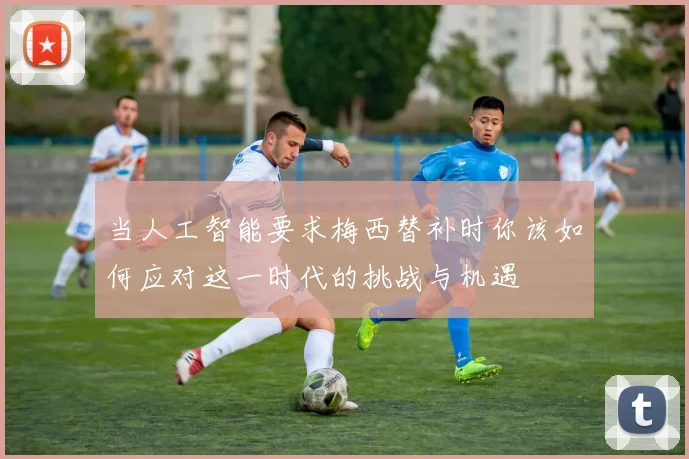 当人工智能要求梅西替补时你该如何应对这一时代的挑战与机遇