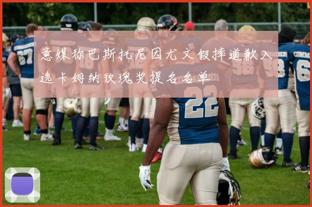 意媒称巴斯托尼因尤文假摔道歉入选卡姆纳玫瑰奖提名名单