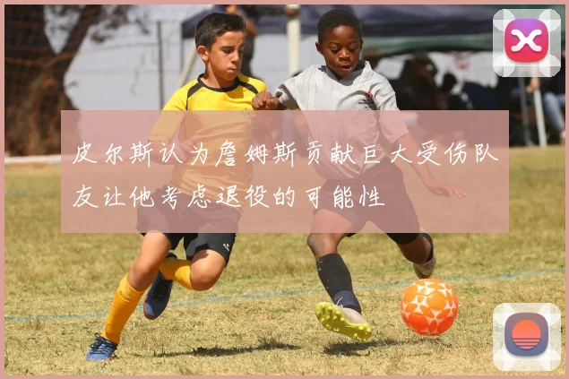 皮尔斯认为詹姆斯贡献巨大受伤队友让他考虑退役的可能性