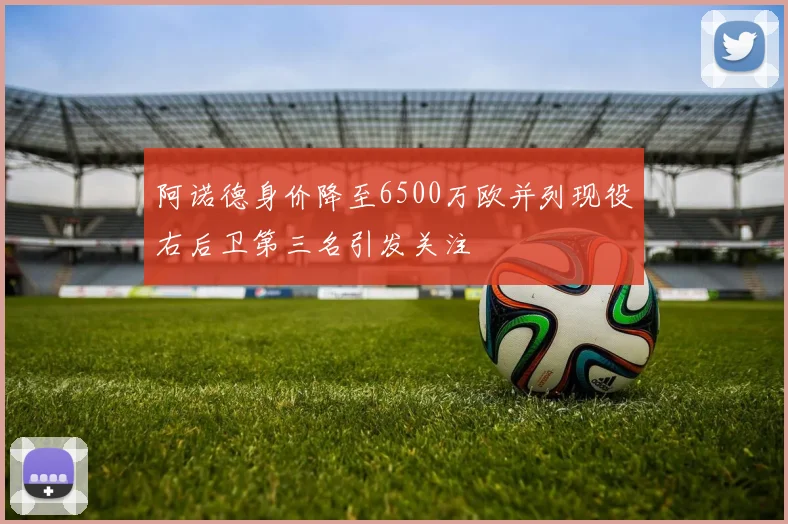 阿诺德身价降至6500万欧并列现役右后卫第三名引发关注