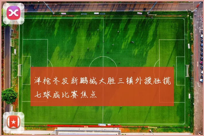 洋枪齐发新鹏城大胜三镇外援独揽七球成比赛焦点